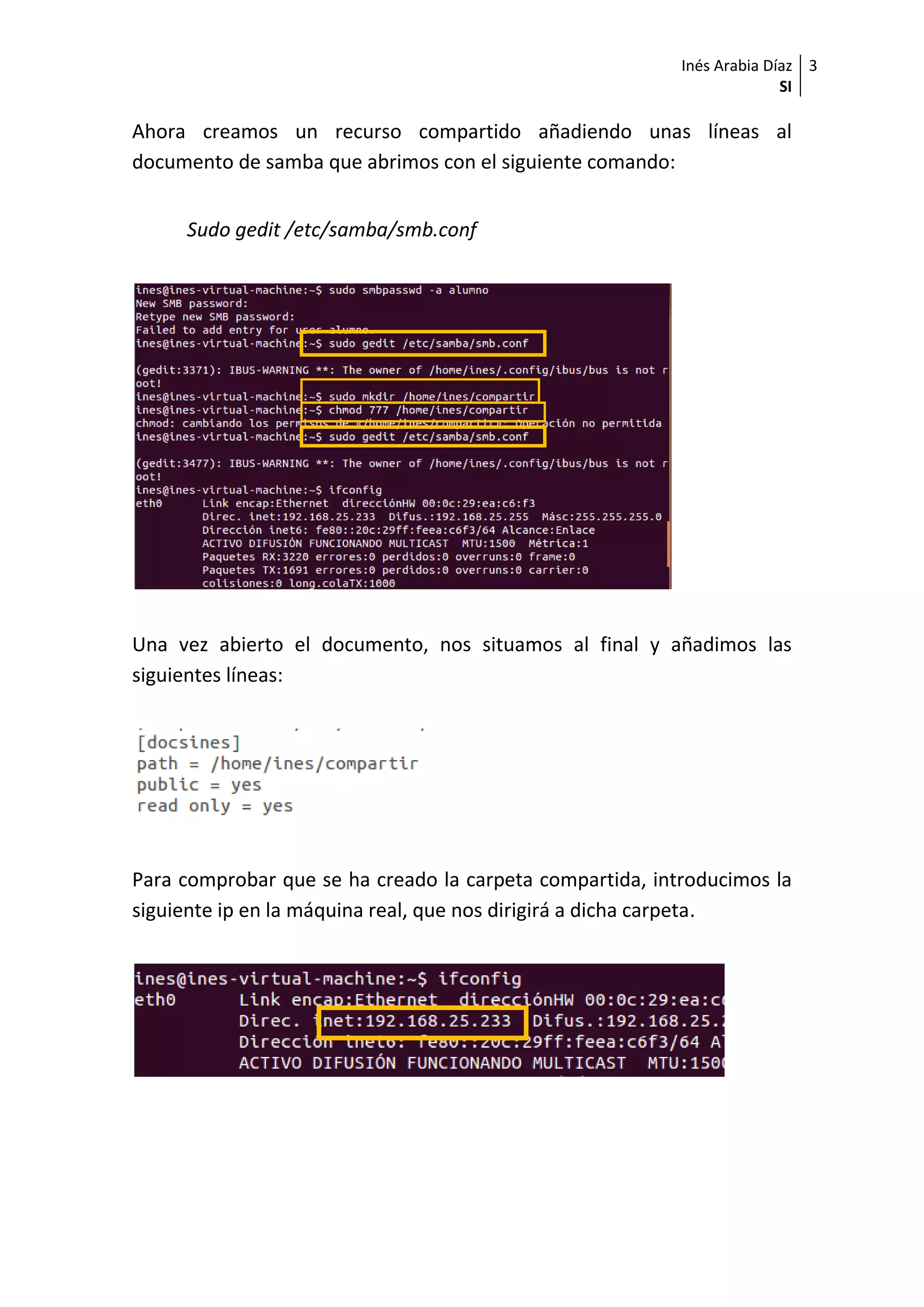Inés Arabia Díaz
SI
3
Ahora creamos un recurso compartido añadiendo unas líneas al
documento de samba que abrimos con el siguiente comando:
Sudo gedit /etc/samba/smb.conf
Una vez abierto el documento, nos situamos al final y añadimos las
siguientes líneas:
Para comprobar que se ha creado la carpeta compartida, introducimos la
siguiente ip en la máquina real, que nos dirigirá a dicha carpeta.