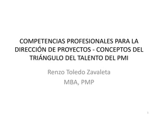 COMPETENCIAS PROFESIONALES PARA LA
DIRECCIÓN DE PROYECTOS - CONCEPTOS DEL
TRIÁNGULO DEL TALENTO DEL PMI
Renzo Toledo Zavaleta
MBA, PMP
1
 