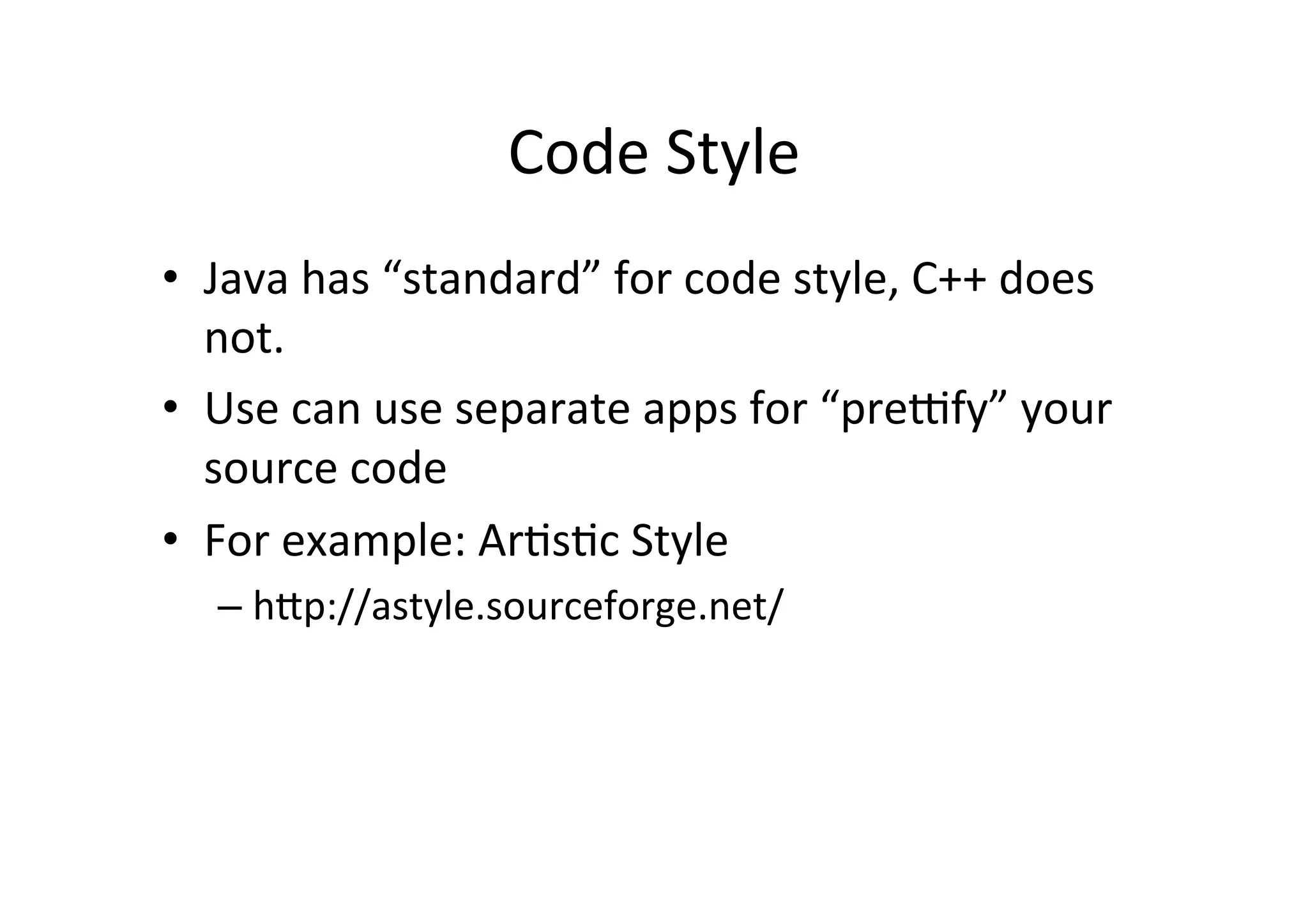Code	
  Style	
  
•  Java	
  has	
  “standard”	
  for	
  code	
  style,	
  C++	
  does	
  
   not.	
  
•  Use	
  can	
  use	
  separate	
  apps	
  for	
  “preffy”	
  your	
  
   source	
  code	
  
•  For	
  example:	
  ArUsUc	
  Style	
  
    –  hYp://astyle.sourceforge.net/	
  
 