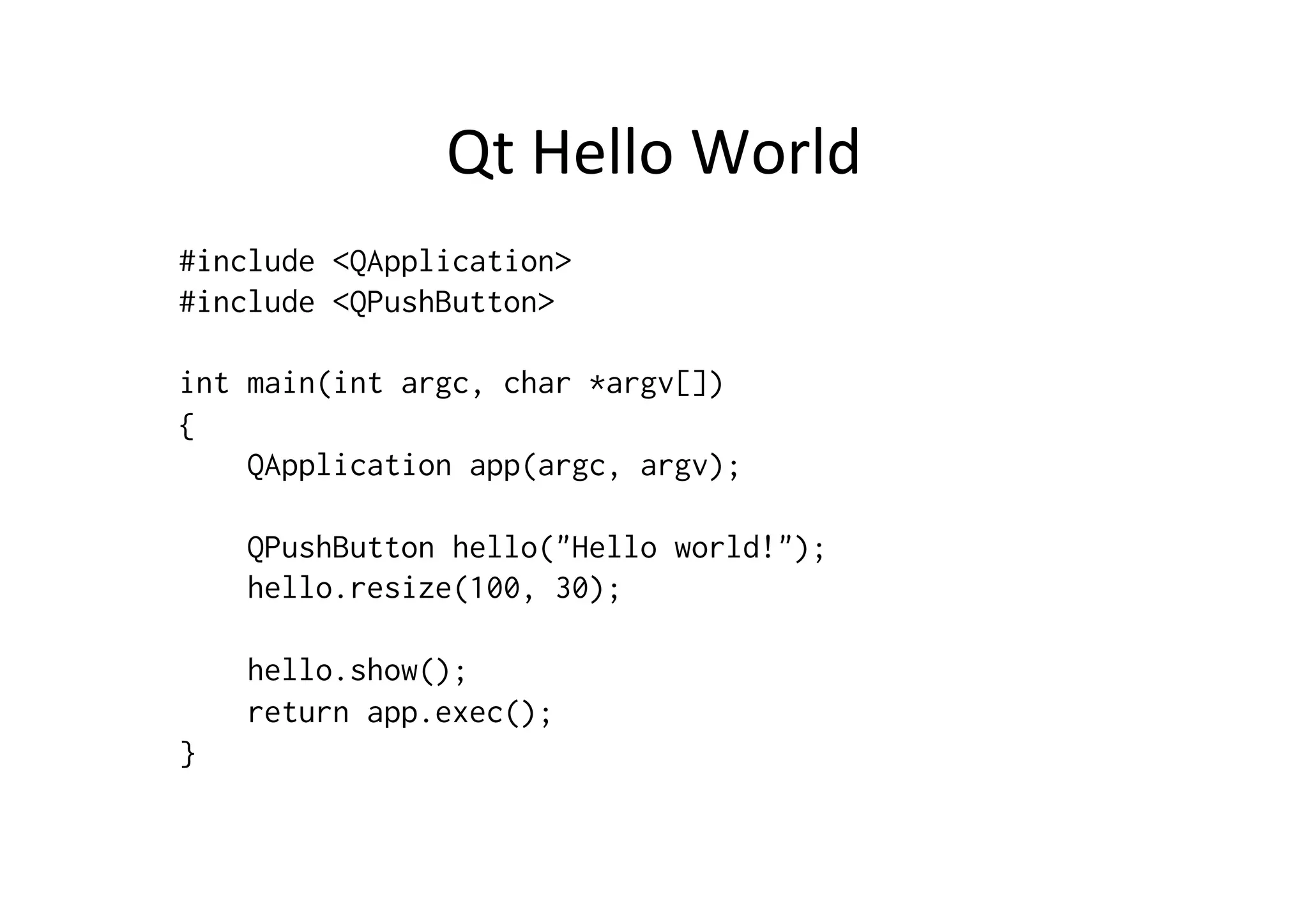 Qt	
  Hello	
  World	
  
#include <QApplication>
#include <QPushButton>

int main(int argc, char *argv[])
{
    QApplication app(argc, argv);

    QPushButton hello("Hello world!");
    hello.resize(100, 30);

    hello.show();
    return app.exec();
}
 