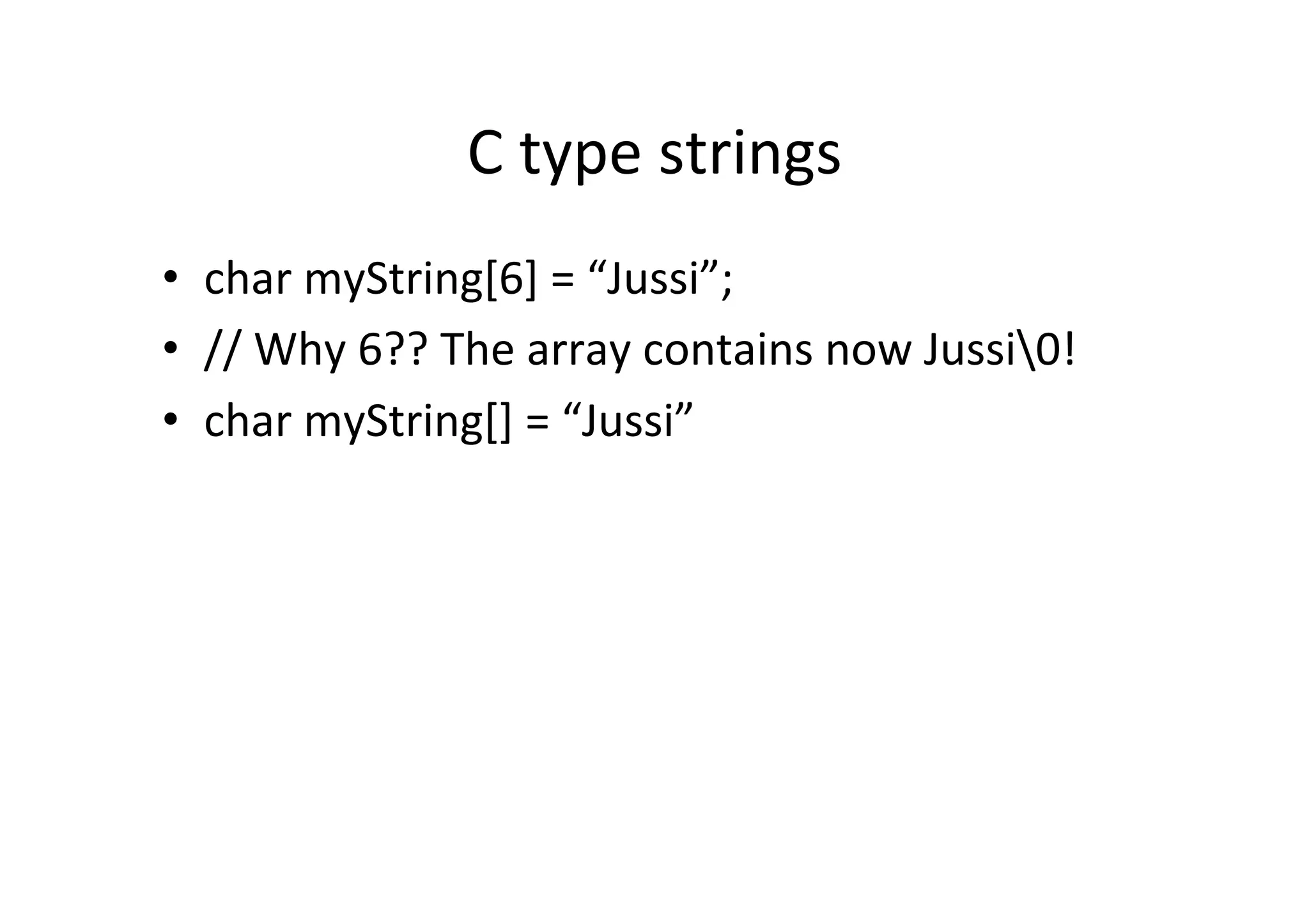 C	
  type	
  strings	
  
•  char	
  myString[6]	
  =	
  “Jussi”;	
  
•  //	
  Why	
  6??	
  The	
  array	
  contains	
  now	
  Jussi0!	
  
•  char	
  myString[]	
  =	
  “Jussi”	
  
 