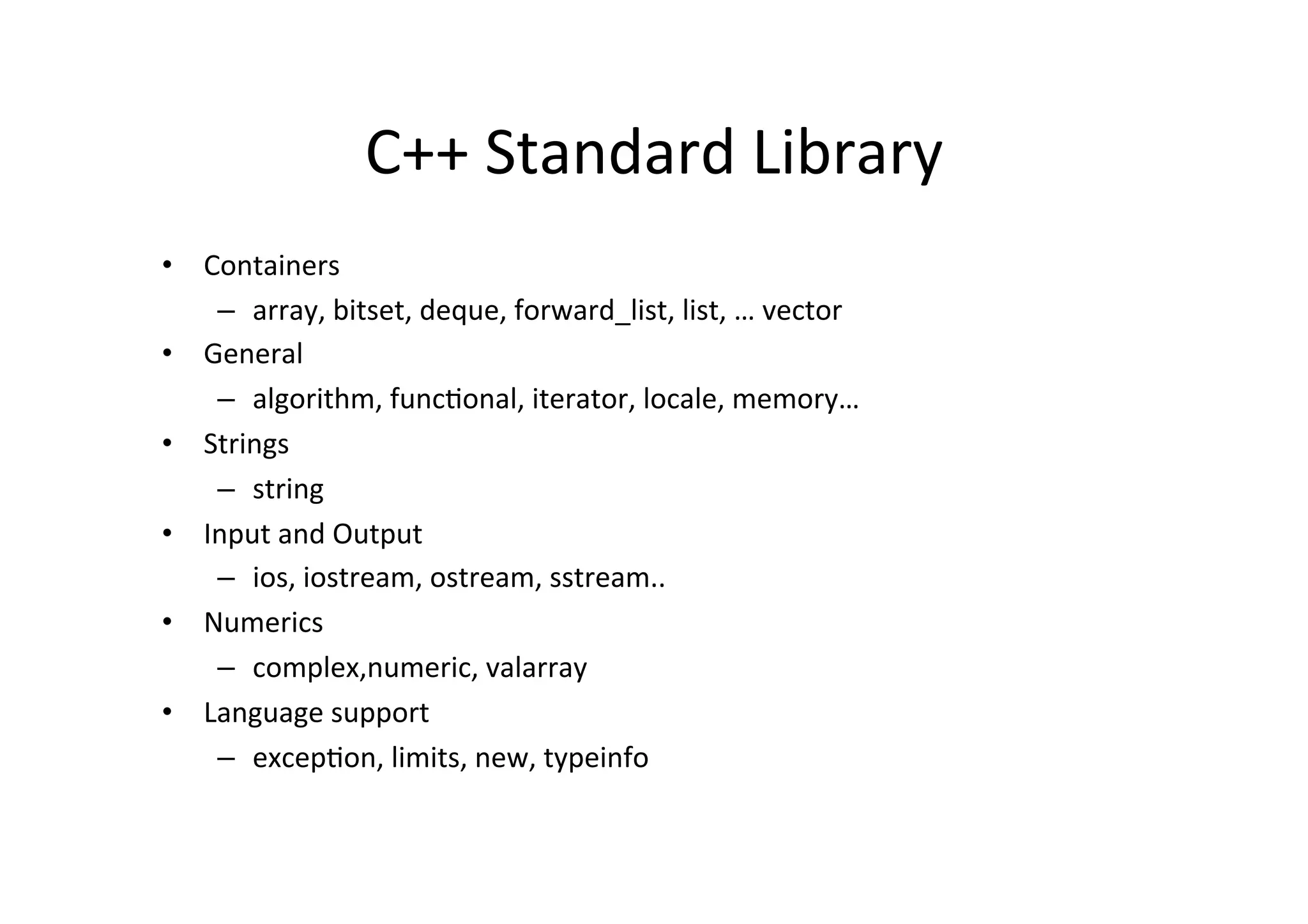 C++	
  Standard	
  Library	
  
•  Containers	
  
    –  array,	
  bitset,	
  deque,	
  forward_list,	
  list,	
  …	
  vector	
  
•  General	
  
    –  algorithm,	
  funcUonal,	
  iterator,	
  locale,	
  memory…	
  
•  Strings	
  
    –  string	
  
•  Input	
  and	
  Output	
  
    –  ios,	
  iostream,	
  ostream,	
  sstream..	
  
•  Numerics	
  
    –  complex,numeric,	
  valarray	
  
•  Language	
  support	
  
    –  excepUon,	
  limits,	
  new,	
  typeinfo	
  
 