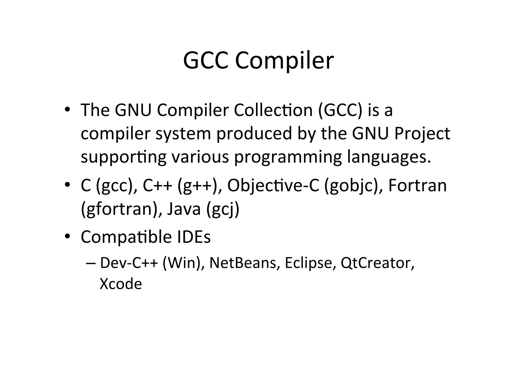 GCC	
  Compiler	
  
•  The	
  GNU	
  Compiler	
  CollecUon	
  (GCC)	
  is	
  a	
  
   compiler	
  system	
  produced	
  by	
  the	
  GNU	
  Project	
  
   supporUng	
  various	
  programming	
  languages.	
  
•  C	
  (gcc),	
  C++	
  (g++),	
  ObjecUve-­‐C	
  (gobjc),	
  Fortran	
  
   (gfortran),	
  Java	
  (gcj)	
  
•  CompaUble	
  IDEs	
  
    –  Dev-­‐C++	
  (Win),	
  NetBeans,	
  Eclipse,	
  QtCreator,	
  
       Xcode	
  
 
