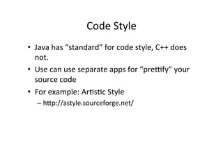 Code	
  Style	
  
•  Java	
  has	
  “standard”	
  for	
  code	
  style,	
  C++	
  does	
  
   not.	
  
•  Use	
  can	
  use	
  separate	
  apps	
  for	
  “preffy”	
  your	
  
   source	
  code	
  
•  For	
  example:	
  ArUsUc	
  Style	
  
    –  hYp://astyle.sourceforge.net/	
  
 