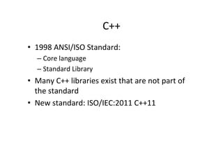 C++	
  
•  1998	
  ANSI/ISO	
  Standard:	
  
    –  Core	
  language	
  
    –  Standard	
  Library	
  
•  Many	
  C++	
  libraries	
  exist	
  that	
  are	
  not	
  part	
  of	
  
   the	
  standard	
  	
  
•  New	
  standard:	
  ISO/IEC:2011	
  C++11	
  
 