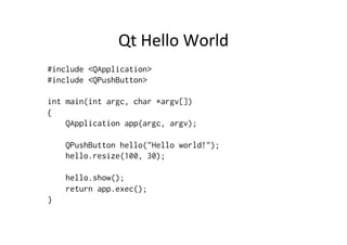 Qt	
  Hello	
  World	
  
#include <QApplication>
#include <QPushButton>

int main(int argc, char *argv[])
{
    QApplication app(argc, argv);

    QPushButton hello("Hello world!");
    hello.resize(100, 30);

    hello.show();
    return app.exec();
}
 