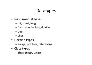 Datatypes	
  
•  Fundamental	
  types	
  
    –  int,	
  short,	
  long	
  
    –  ﬂoat,	
  double,	
  long	
  double	
  
    –  bool	
  
    –  char	
  
•  Derived	
  types	
  
    –  arrays,	
  pointers,	
  references..	
  
•  Class	
  types	
  
    –  class,	
  struct,	
  union	
  
 