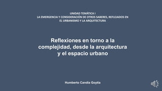 UNIDAD TEMÁTICA I
LA EMERGENCIA Y CONSIDERACIÓN DE OTROS SABERES, REFLEJADOS EN
EL URBANISMO Y LA ARQUITECTURA
Reflexiones en torno a la
complejidad, desde la arquitectura
y el espacio urbano
Humberto Candia Goytia
 