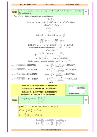 DP. - AS - 5119 – 2007 Matemáticas ISSN: 1988 - 379X
www.aulamatematica.com 3
009
Dado el siguiente número complejo z = 1 - 3i, efectúa z , dando el resultado en
forma binómica.
1B
i31− dando el resultado en forma binómica
i31− =
i31− = a + bi → 1 - 3i = (a + bi)2
→ 1 - 3i = a2
+ b2
i2
+ 2·a·bi
1 - 3i = a2
- b2
+ 2·a·bi




−=
=−
32
122
ab
ba
2ab = - 3 → ab = - 1.5 → a =
b
5.1−
2
5.1





 −
b
- b2
= 1 →
2
25.2
b
- b2
= 1
2.25 - b4
= b2
→ - b4
- b2
+ 2.25 = 0 → b4
+ b2
- 2.25 = 0
Efectuamos un cambio de variable: z = b2
z2
= b4
z2
+ z - 2.25 = 0
z =
12
)25.2(1411 2
⋅
−⋅⋅−±−
=
2
101±−
=
z1 = 1.08113883 ; z2 = - 2.08113883
Deshacemos el cambio de variable: z = b2
³ b = z±
b1 = + 08113883.1 = 1.03977826 → a1 =
b
5.1−
=
03977826.1
5.1−
= - 1.442615275
b2 = - 08113883.1 = - 1.03977826 → a2 =
b
5.1−
=
03977826.1
5.1
−
−
= 1.442615275
b3 = + 08113883.2 = 1.442615274 → a3 =
b
5.1−
=
442615274.1
5.1−
= - 1.03977826
b4 = - 08113883.2 = - 1.442615274 → a4 =
b
5.1−
=
442615274.1
5.1
−
−
= + 1.03977826
a + bi
Solución 1: - 1.442615275 + 1.03977826i
Solución 2: 1.442615275 - 1.03977826i
Solución 3: - 1.03977826 + 1.442615274i
Solución 4: + 1.03977826 - 1.442615274i
016
Simplifica y calcula: 2
5
3
133
2
)1(






−
−+
i
i
ii
1B
(1 + i)3
= 13
+ i3
+ 3··12
·i + 3·1·i2
= 1 – i + 3i – 3 = 2i – 2
i13
→
4
13
= 3
4
1
→ i13
= i1
= i
i5
→
4
5
= 1
4
1
→ i5
= i1
= i
2
5
133
2
)1(






−−
−+
i
i
ii
= 2
2
22






−−
−−
i
i
ii
= 2
2
2
2







 −−
−
i
i
i
=
 