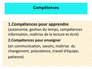 11
Compétences
1.Compétences pour apprendre
(autonomie, gestion du temps, compétences
information, maîtrise de la lecture et écrit)
2.Compétences pour enseigner
(en communication, savoirs, maîtrise du
changement, polyvalence, travail d’équipe,
patience)
 