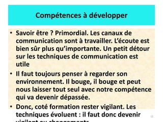 12
Compétences à développer
• Savoir être ? Primordial. Les canaux de
communication sont à travailler. L’écoute est
bien sûr plus qu’importante. Un petit détour
sur les techniques de communication est
utile
• Il faut toujours penser à regarder son
environnement. Il bouge, il bouge et peut
nous laisser tout seul avec notre compétence
qui va devenir dépassée.
• Donc, coté formation rester vigilant. Les
techniques évoluent : il faut donc devenir
 