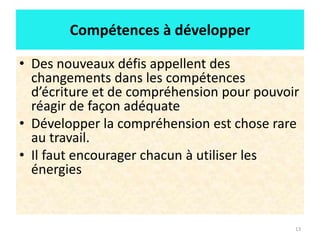 13
Compétences à développer
• Des nouveaux défis appellent des
changements dans les compétences
d’écriture et de compréhension pour pouvoir
réagir de façon adéquate
• Développer la compréhension est chose rare
au travail.
• Il faut encourager chacun à utiliser les
énergies
 