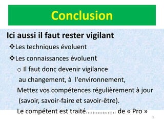15
Conclusion
Ici aussi il faut rester vigilant
Les techniques évoluent
Les connaissances évoluent
o Il faut donc devenir vigilance
au changement, à l'environnement,
Mettez vos compétences régulièrement à jour
(savoir, savoir-faire et savoir-être).
Le compétent est traité……………… de « Pro »
15
 