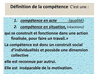 2
Définition de la compétence C’est une :
1. compétence en acte (qualité)
2. compétence en situation, (réactions)
qui se construit et fonctionne dans une action
finalisée, pour faire un travail.»
La compétence est donc un construit social
d’individualités et possède une dimension
collective
elle est reconnue par autrui.
Elle est inséparable de la motivation.
 