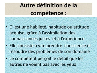 3
Autre définition de la
compétence :
• C’ est une habileté, habitude ou attitude
acquise, grâce à l’assimilation des
connaissances justes et à l’expérience
• Elle consiste à vite prendre conscience et
résoudre des problèmes de son domaine
• Le compétent perçoit le détail que les
autres ne voient pas avec les yeux
 