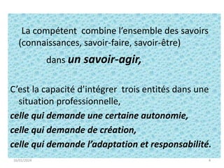 4
La compétent combine l’ensemble des savoirs
(connaissances, savoir-faire, savoir-être)
dans un savoir-agir,
C’est la capacité d’intégrer trois entités dans une
situation professionnelle,
celle qui demande une certaine autonomie,
celle qui demande de création,
celle qui demande l’adaptation et responsabilité.
16/01/2024 4
 