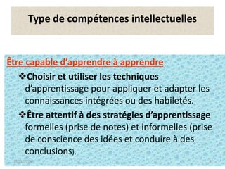 9
Type de compétences intellectuelles
Être capable d’apprendre à apprendre
Choisir et utiliser les techniques
d’apprentissage pour appliquer et adapter les
connaissances intégrées ou des habiletés.
Être attentif à des stratégies d’apprentissage
formelles (prise de notes) et informelles (prise
de conscience des idées et conduire à des
conclusions).
16/01/2024 9
 