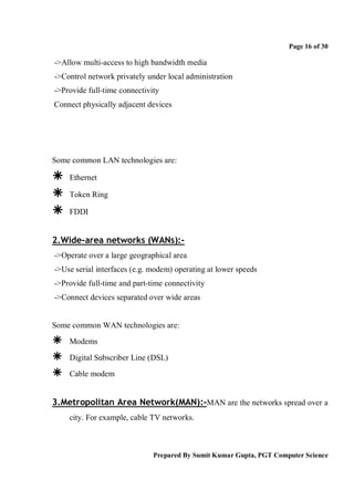 Page 16 of 30

->Allow multi-access to high bandwidth media
->Control network privately under local administration
->Provide full-time connectivity
Connect physically adjacent devices




Some common LAN technologies are:

   Ethernet

   Token Ring

   FDDI


2.Wide-area networks (WANs):-
->Operate over a large geographical area
->Use serial interfaces (e.g. modem) operating at lower speeds
->Provide full-time and part-time connectivity
->Connect devices separated over wide areas


Some common WAN technologies are:

   Modems

   Digital Subscriber Line (DSL)

   Cable modem


3.Metropolitan Area Network(MAN):-MAN are the networks spread over a
    city. For example, cable TV networks.



                              Prepared By Sumit Kumar Gupta, PGT Computer Science
 
