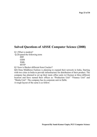 Page 23 of 30




Solved Questions of AISSE Computer Science (2008)
Q 1.What is modem?
 Q.2Expand the following term
       PPP
       GSM
       XML
       HTTP
Q.3 how is Hacker different from Cracker?
Q4.China Middleton Fashion is planning to expand their network in India, Starting
with two cities in India to provide infrastructure for distribution of their product. The
company has planned to set up their main office units in Chennai at three different
location and have named their offices as “Production Unit” “Finance Unit” and
“Media Unit”. The company has its corporate unit in Delhi.
A rough layout of the same is as follow:




                                Prepared By Sumit Kumar Gupta, PGT Computer Science
 