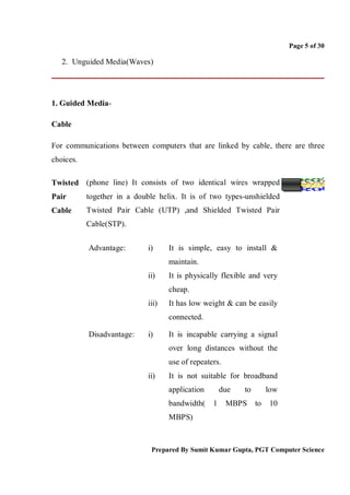Page 5 of 30

   2. Unguided Media(Waves)




1. Guided Media-

Cable

For communications between computers that are linked by cable, there are three
choices.

Twisted (phone line) It consists of two identical wires wrapped
Pair       together in a double helix. It is of two types-unshielded
Cable      Twisted Pair Cable (UTP) ,and Shielded Twisted Pair
           Cable(STP).


           Advantage:        i)     It is simple, easy to install &
                                    maintain.
                             ii)    It is physically flexible and very
                                    cheap.
                             iii)   It has low weight & can be easily
                                    connected.

           Disadvantage:     i)     It is incapable carrying a signal
                                    over long distances without the
                                    use of repeaters.
                             ii)    It is not suitable for broadband
                                    application       due   to        low
                                    bandwidth(    1     MBPS     to   10
                                    MBPS)



                              Prepared By Sumit Kumar Gupta, PGT Computer Science
 