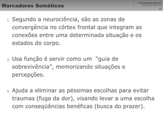Marcadores Somáticos Segundo a neurociência, são as zonas de convergência no córtex frontal que integram as conexões entre uma determinada situação e os estados do corpo. Usa função é servir como um  “guia de sobrevivência”, memorizando situações e percepções. Ajuda a eliminar as péssimas escolhas para evitar traumas (fuga da dor), visando levar a uma escolha com conseqüências benéficas (busca do prazer). 