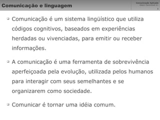 Comunicação e linguagem Comunicação é um sistema lingüístico que utiliza códigos cognitivos, baseados em experiências herdadas ou vivenciadas, para emitir ou receber informações. A comunicação é uma ferramenta de sobrevivência aperfeiçoada pela evolução, utilizada pelos humanos para interagir com seus semelhantes e se organizarem como sociedade. Comunicar é tornar uma idéia comum. 