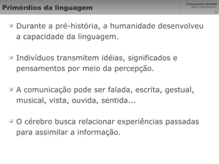 Primórdios da linguagem Durante a pré-história, a humanidade desenvolveu a capacidade da linguagem. Indivíduos transmitem idéias, significados e pensamentos por meio da percepção. A comunicação pode ser falada, escrita, gestual, musical, vista, ouvida, sentida... O cérebro busca relacionar experiências passadas para assimilar a informação. 