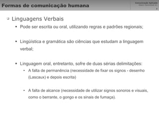 Formas de comunicação humana Linguagens Verbais Pode ser escrita ou oral, utilizando regras e padrões regionais; Lingüística e gramática são ciências que estudam a linguagem verbal; Linguagem oral, entretanto, sofre de duas sérias delimitações: A falta de permanência (necessidade de fixar os signos - desenho (Lascaux) e depois escrita)  A falta de alcance (necessidade de utilizar signos sonoros e visuais, como o berrante, o gongo e os sinais de fumaça). 