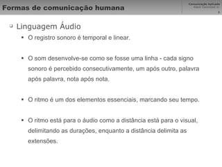 Formas de comunicação humana Linguagem Áudio O registro sonoro é temporal e linear. O som desenvolve-se como se fosse uma linha - cada signo sonoro é percebido consecutivamente, um após outro, palavra após palavra, nota após nota.  O ritmo é um dos elementos essenciais, marcando seu tempo. O ritmo está para o áudio como a distância está para o visual, delimitando as durações, enquanto a distância delimita as extensões. 