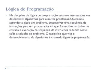 Lógica de Programação
11
• Na disciplina de lógica de programação estamos interessados em
desenvolver algoritmos para resolver problemas. Queremos
aprender a, dado um problema, desenvolver uma sequência de
instruções para um processador tal que, fornecidos os dados de
entrada, a execução da seqüência de instruções redunde como
saída a solução do problema. O raciocínio que visa o
desenvolvimento de algoritmos é chamado lógica de programação.
 