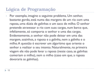 Lógica de Programação
12
• Por exemplo, imagine o seguinte problema. Um senhor,
bastante gordo, está numa das margens de um rio com uma
raposa, uma dúzia de galinhas e um saco de milho. O senhor
pretende atravessar o rio com suas cargas, num barco que,
infelizmente, só comporta o senhor e uma das cargas.
Evidentemente, o senhor não pode deixar em uma das
margem, sozinhos, a raposa e a galinha, nem a galinha e o
milho.A questão é escrever um algoritmo que oriente o
senhor a realizar o seu intento. Naturalmente, na primeira
viagem ele não pode levar a raposa (neste caso, as galinhas
comeriam o milho), nem o milho (caso em que, a raposa
devoraria as galinhas).
 