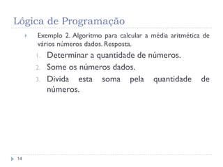 Lógica de Programação
14
 Exemplo 2. Algoritmo para calcular a média aritmética de
vários números dados. Resposta.
1. Determinar a quantidade de números.
2. Some os números dados.
3. Divida esta soma pela quantidade de
números.
 