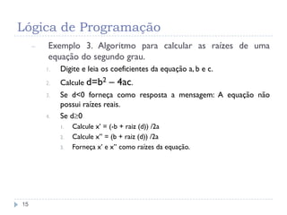 Lógica de Programação
15
– Exemplo 3. Algoritmo para calcular as raízes de uma
equação do segundo grau.
1. Digite e leia os coeficientes da equação a, b e c.
2. Calcule d=b2 – 4ac.
3. Se d<0 forneça como resposta a mensagem: A equação não
possui raízes reais.
4. Se d0
1. Calcule x’ = (-b + raiz (d)) /2a
2. Calcule x’’ = (b + raiz (d)) /2a
3. Forneça x’ e x’’ como raízes da equação.
 