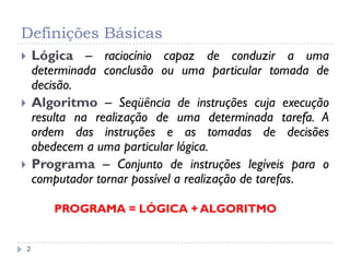 Definições Básicas
2
 Lógica – raciocínio capaz de conduzir a uma
determinada conclusão ou uma particular tomada de
decisão.
 Algoritmo – Seqüência de instruções cuja execução
resulta na realização de uma determinada tarefa. A
ordem das instruções e as tomadas de decisões
obedecem a uma particular lógica.
 Programa – Conjunto de instruções legíveis para o
computador tornar possível a realização de tarefas.
PROGRAMA = LÓGICA + ALGORITMO
 