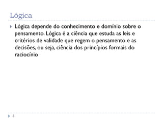 Lógica
3
 Lógica depende do conhecimento e domínio sobre o
pensamento. Lógica é a ciência que estuda as leis e
critérios de validade que regem o pensamento e as
decisões, ou seja, ciência dos princípios formais do
raciocínio
 