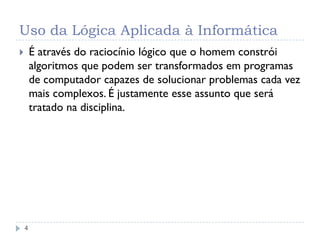 Uso da Lógica Aplicada à Informática
4
 É através do raciocínio lógico que o homem constrói
algoritmos que podem ser transformados em programas
de computador capazes de solucionar problemas cada vez
mais complexos. É justamente esse assunto que será
tratado na disciplina.
 