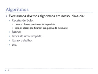 Algoritmos
5
 Executamos diversos algoritmos em nosso dia-a-dia:
 Receita de Bolo;
 Leve ao forno previamente aquecido
 Bata as claras até ficarem em ponto de neve, etc.
 Banho;
 Troca de uma lâmpada;
 Ida ao trabalho;
 etc.
 