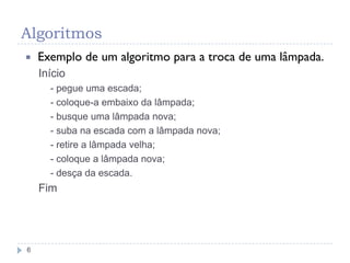 Algoritmos
6
 Exemplo de um algoritmo para a troca de uma lâmpada.
Início
- pegue uma escada;
- coloque-a embaixo da lâmpada;
- busque uma lâmpada nova;
- suba na escada com a lâmpada nova;
- retire a lâmpada velha;
- coloque a lâmpada nova;
- desça da escada.
Fim
 
