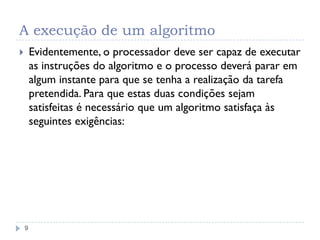 A execução de um algoritmo
9
 Evidentemente, o processador deve ser capaz de executar
as instruções do algoritmo e o processo deverá parar em
algum instante para que se tenha a realização da tarefa
pretendida. Para que estas duas condições sejam
satisfeitas é necessário que um algoritmo satisfaça às
seguintes exigências:
 