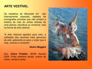 ARTE VESTÍVEL
Os trabalhos de Wearable Art são
intensamente pessoais, repletos de
iconografias privadas que não contam a
história de vida do artista através de
uma pintura, escultura ou romance, mas
na forma de arte vestível.
“A Arte Vestível significa para mim, a
utilização dos recursos mais genuínos
da arte, aplicando-os para o corpo que é
vida, volume e conteúdo”.
Hedva Megged
Eos, Claire Prebble. WOW Awards
2004. Prata esterlina tecida, arame de
cobre, contas e seda.
 
