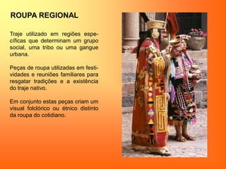 ROUPA REGIONAL
Traje utilizado em regiões espe-
cíficas que determinam um grupo
social, uma tribo ou uma gangue
urbana.
Peças de roupa utilizadas em festi-
vidades e reuniões familiares para
resgatar tradições e a existência
do traje nativo.
Em conjunto estas peças criam um
visual folclórico ou étnico distinto
da roupa do cotidiano.
 