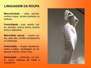 LINGUAGEM DA ROUPA
Masculinidade – calça, gravata,
ombros largos, tecidos pesados ou
rústicos.
Feminilidade – saia, vestido, bol-
sa, decotes, cintura marca, tecidos
leves e delicados.
Maturidade sexual – roupas jus-
tas, salto alto, tecidos transparente
ou brilhantes.
Imaturidade – roupas desestrutu-
radas e soltas, modelagem ou es-
tampas infantis, cores vivas.
Dominação – uniformes, cor pre-
ta, couro, apliques de metal e
acessórios.
 