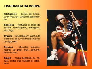 LINGUAGEM DA ROUPA
Inteligência – óculos de leitura,
cores escuras, pasta de documen-
tos.
Rebeldia – vestuário e corte de
cabelo extravagante, tatuagens,
piercings.
Origem – indicadas por roupas da
cidade ou país, vestimentas típicas
ou regionais.
Riqueza – etiquetas famosas,
roupas de pele, jóias, perfume,
bens de luxo.
Saúde – roupa esportiva ou ca-
sual, cortes que revelam o corpo,
tênis.
 