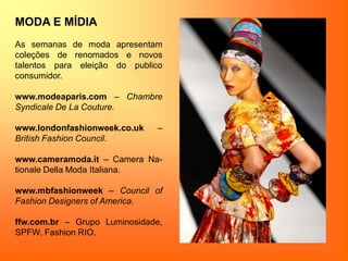 MODA E MÍDIA
As semanas de moda apresentam
coleções de renomados e novos
talentos para eleição do publico
consumidor.
www.modeaparis.com – Chambre
Syndicale De La Couture.
www.londonfashionweek.co.uk –
British Fashion Council.
www.cameramoda.it – Camera Na-
tionale Della Moda Italiana.
www.mbfashionweek – Council of
Fashion Designers of America.
ffw.com.br – Grupo Luminosidade,
SPFW, Fashion RIO.
 