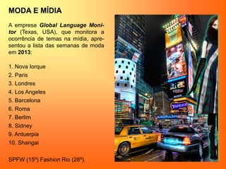 MODA E MÍDIA
A empresa Global Language Moni-
tor (Texas, USA), que monitora a
ocorrência de temas na mídia, apre-
sentou a lista das semanas de moda
em 2013:
1. Nova Iorque
2. Paris
3. Londres
4. Los Angeles
5. Barcelona
6. Roma
7. Berlim
8. Sidney
9. Antuerpia
10. Shangai
SPFW (15º) Fashion Rio (28º).
 