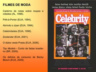 FILMES DE MODA
Caderno de notas sobre roupas e
cidades (AL, 1988).
Prêt-à-Porter (EUA, 1994).
Abrindo o zíper (EUA, 1994).
Celebridades (EUA, 1998).
Zoolander (EUA, 2001).
O diabo veste Prada (EUA, 2006).
Top Models - Conto de fadas brasile-
iro (BR, 2009).
Os delírios de consumo de Becky
Bloom (EUA, 2009).
 