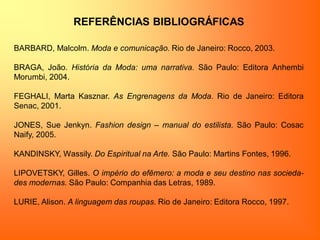 REFERÊNCIAS BIBLIOGRÁFICAS
BARBARD, Malcolm. Moda e comunicação. Rio de Janeiro: Rocco, 2003.
BRAGA, João. História da Moda: uma narrativa. São Paulo: Editora Anhembi
Morumbi, 2004.
FEGHALI, Marta Kasznar. As Engrenagens da Moda. Rio de Janeiro: Editora
Senac, 2001.
JONES, Sue Jenkyn. Fashion design – manual do estilista. São Paulo: Cosac
Naify, 2005.
KANDINSKY, Wassily. Do Espiritual na Arte. São Paulo: Martins Fontes, 1996.
LIPOVETSKY, Gilles. O império do efêmero: a moda e seu destino nas socieda-
des modernas. São Paulo: Companhia das Letras, 1989.
LURIE, Alison. A linguagem das roupas. Rio de Janeiro: Editora Rocco, 1997.
 
