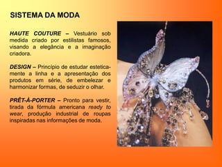 SISTEMA DA MODA
HAUTE COUTURE – Vestuário sob
medida criado por estilistas famosos,
visando a elegância e a imaginação
criadora.
DESIGN – Princípio de estudar estetica-
mente a linha e a apresentação dos
produtos em série, de embelezar e
harmonizar formas, de seduzir o olhar.
PRÊT-À-PORTER – Pronto para vestir,
tirada da fórmula americana ready to
wear, produção industrial de roupas
inspiradas nas informações de moda.
 