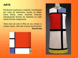 ARTE
Fenômeno espiritual e material, manifestado
por meio de elementos visuais ou táteis,
como linhas, cores, volumes, texturas,
reproduzindo formas da natureza ou reali-
zando formas imagináveis.
Toda obra de arte é filha de seu tempo e,
muitas vezes, mãe dos nossos sentimentos.
Kandinsky
 