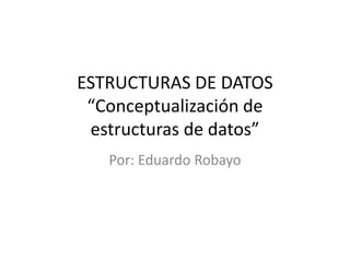 ESTRUCTURAS DE DATOS
 “Conceptualización de
 estructuras de datos”
   Por: Eduardo Robayo
 